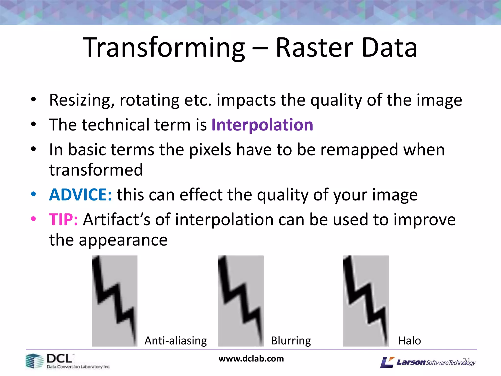 www.dclab.com
Transforming – Raster Data
• Resizing, rotating etc. impacts the quality of the image
• The technical term is Interpolation
• In basic terms the pixels have to be remapped when
transformed
• ADVICE: this can effect the quality of your image
• TIP: Artifact’s of interpolation can be used to improve
the appearance
21
HaloBlurringAnti-aliasing
 