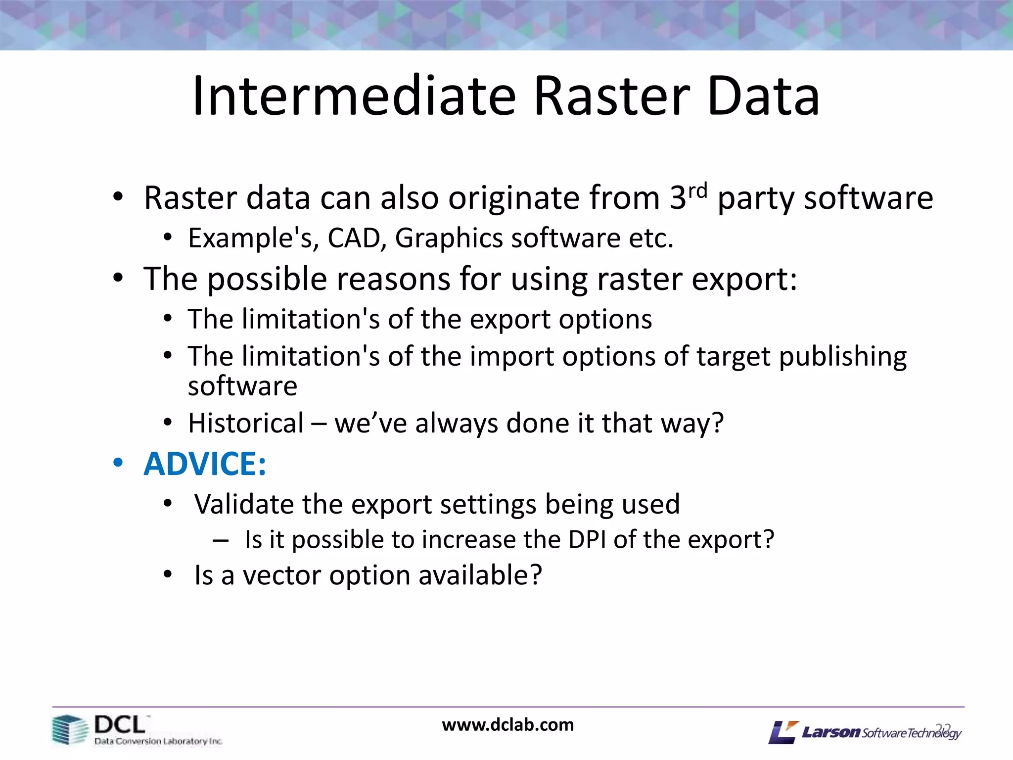www.dclab.com
Intermediate Raster Data
• Raster data can also originate from 3rd party software
• Example's, CAD, Graphics software etc.
• The possible reasons for using raster export:
• The limitation's of the export options
• The limitation's of the import options of target publishing
software
• Historical – we’ve always done it that way?
• ADVICE:
• Validate the export settings being used
– Is it possible to increase the DPI of the export?
• Is a vector option available?
22
 