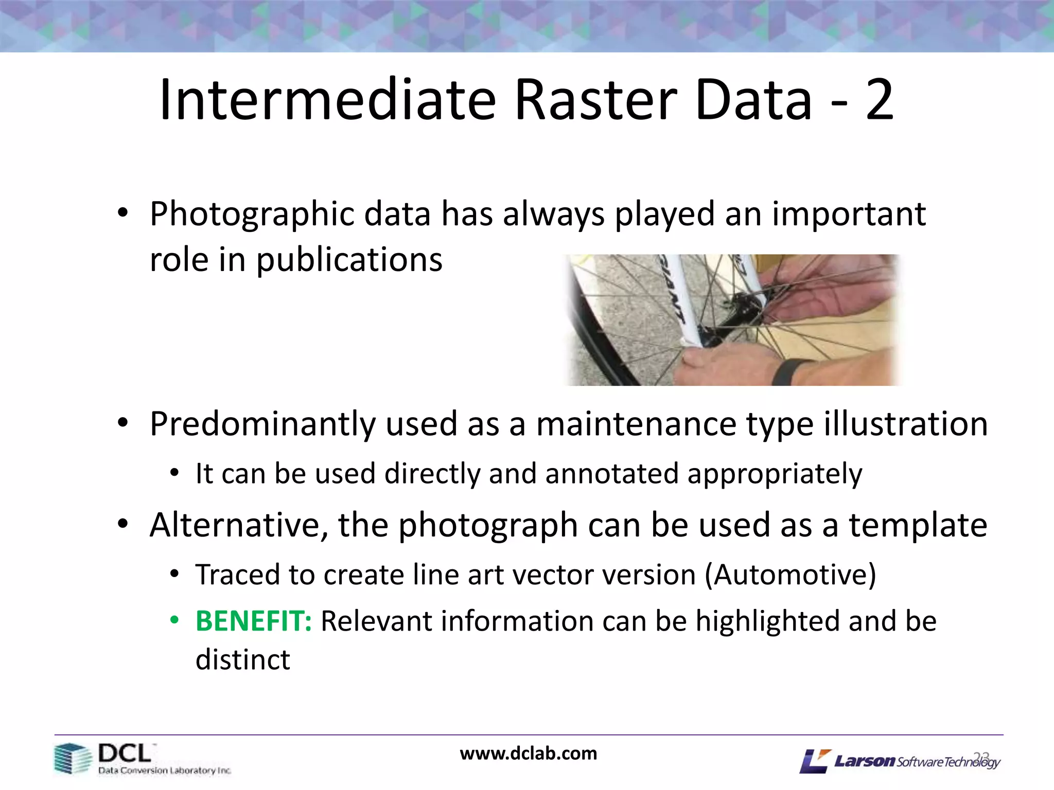 www.dclab.com
Intermediate Raster Data - 2
• Photographic data has always played an important
role in publications
• Predominantly used as a maintenance type illustration
• It can be used directly and annotated appropriately
• Alternative, the photograph can be used as a template
• Traced to create line art vector version (Automotive)
• BENEFIT: Relevant information can be highlighted and be
distinct
23
 