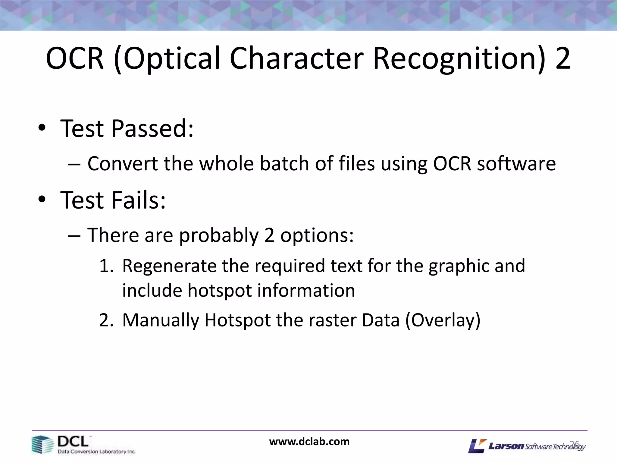 www.dclab.com
OCR (Optical Character Recognition) 2
• Test Passed:
– Convert the whole batch of files using OCR software
• Test Fails:
– There are probably 2 options:
1. Regenerate the required text for the graphic and
include hotspot information
2. Manually Hotspot the raster Data (Overlay)
26
 