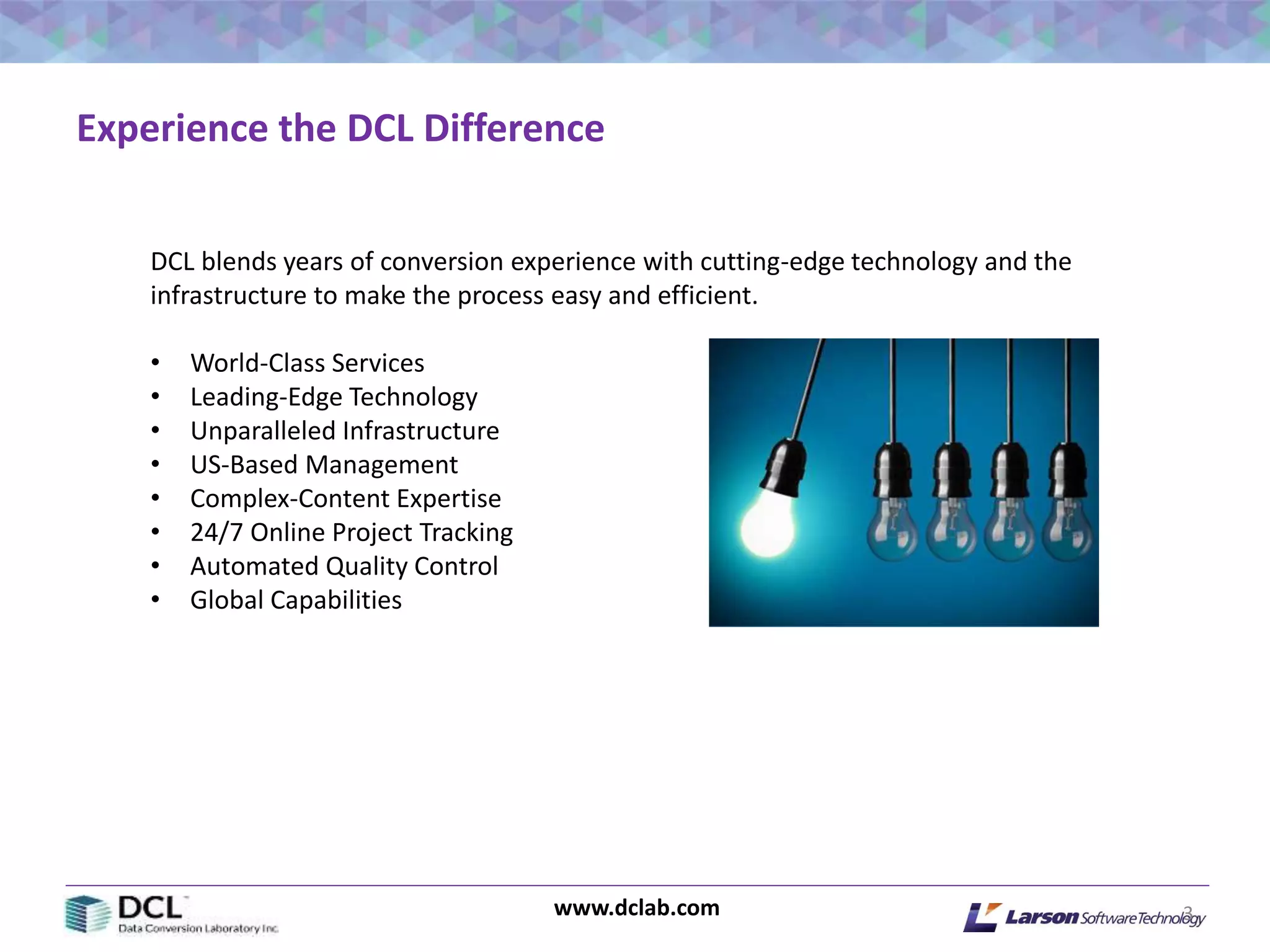 www.dclab.com 3
Experience the DCL Difference
DCL blends years of conversion experience with cutting-edge technology and the
infrastructure to make the process easy and efficient.
• World-Class Services
• Leading-Edge Technology
• Unparalleled Infrastructure
• US-Based Management
• Complex-Content Expertise
• 24/7 Online Project Tracking
• Automated Quality Control
• Global Capabilities
 