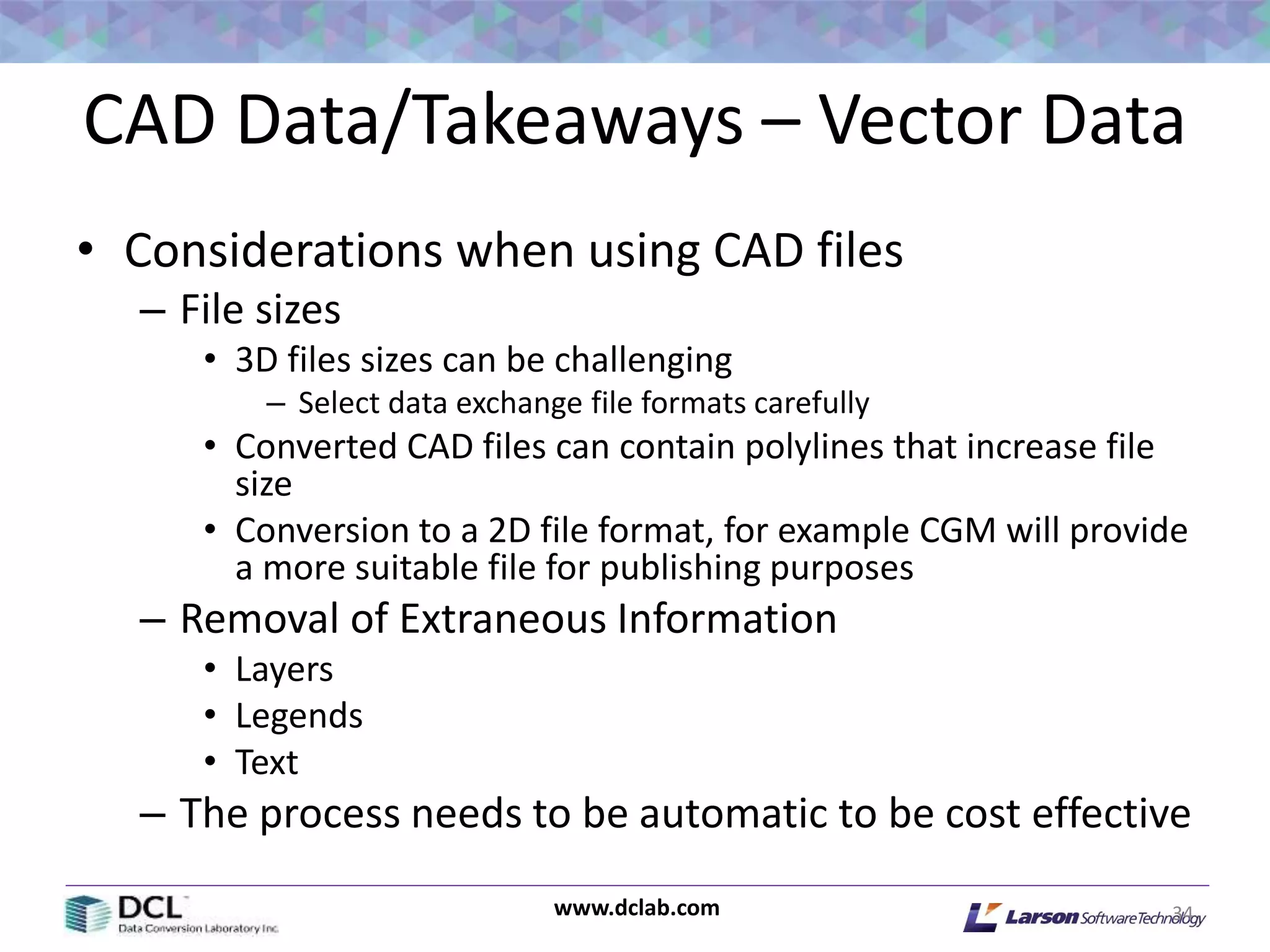 www.dclab.com
CAD Data/Takeaways – Vector Data
• Considerations when using CAD files
– File sizes
• 3D files sizes can be challenging
– Select data exchange file formats carefully
• Converted CAD files can contain polylines that increase file
size
• Conversion to a 2D file format, for example CGM will provide
a more suitable file for publishing purposes
– Removal of Extraneous Information
• Layers
• Legends
• Text
– The process needs to be automatic to be cost effective
34
 