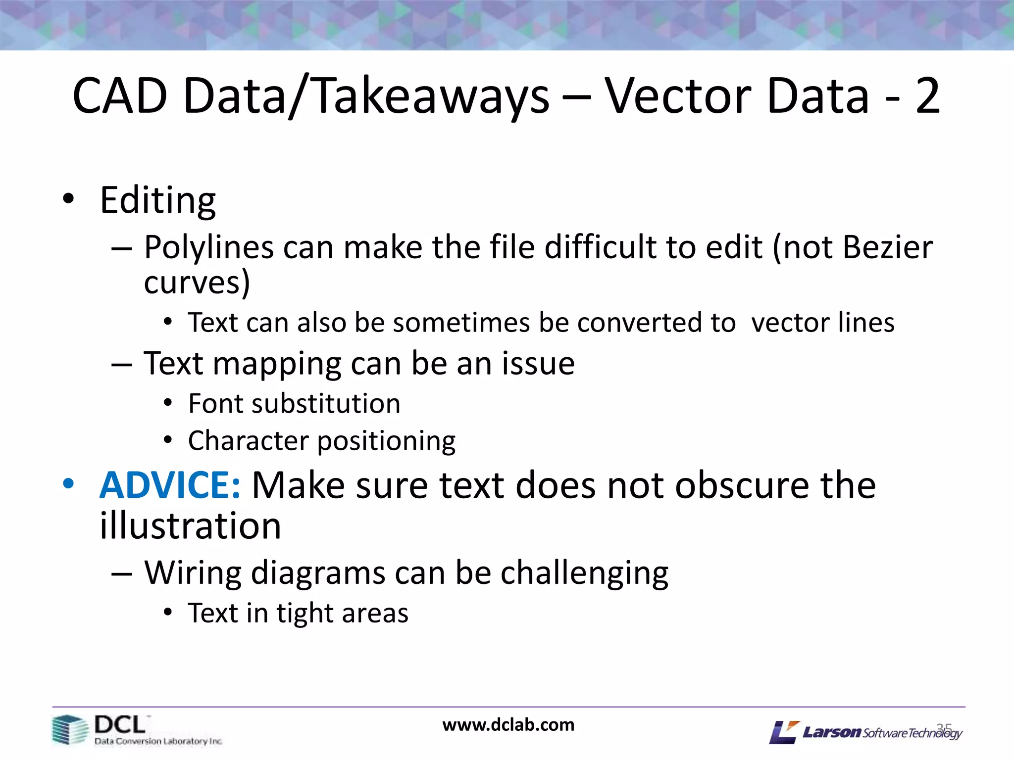 www.dclab.com
CAD Data/Takeaways – Vector Data - 2
• Editing
– Polylines can make the file difficult to edit (not Bezier
curves)
• Text can also be sometimes be converted to vector lines
– Text mapping can be an issue
• Font substitution
• Character positioning
• ADVICE: Make sure text does not obscure the
illustration
– Wiring diagrams can be challenging
• Text in tight areas
35
 