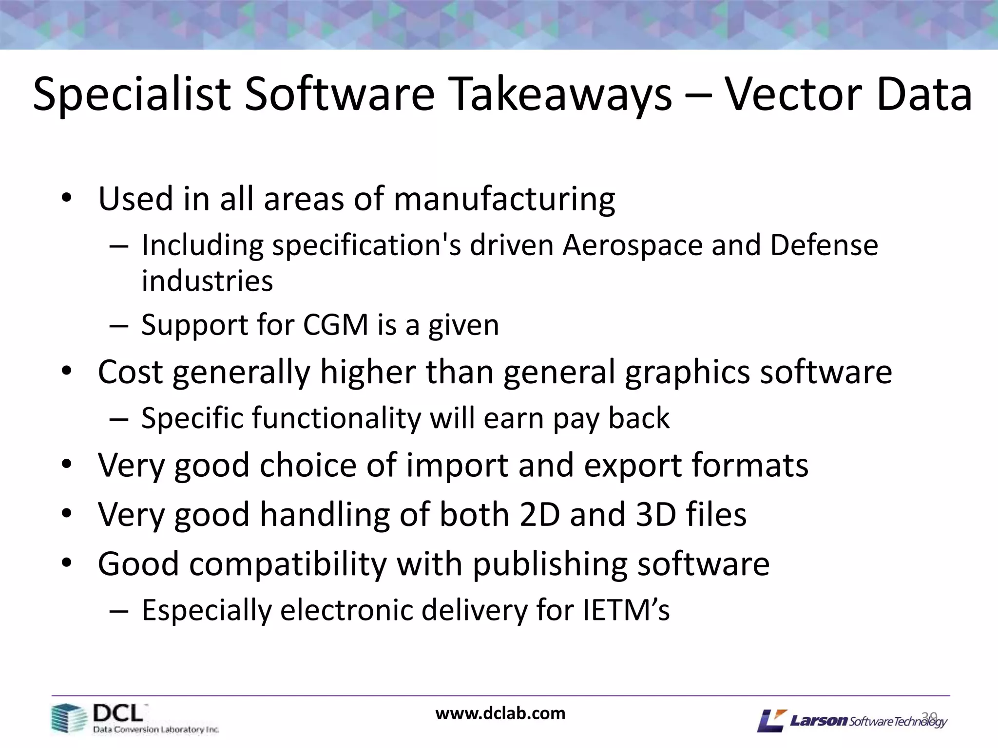 www.dclab.com
Specialist Software Takeaways – Vector Data
• Used in all areas of manufacturing
– Including specification's driven Aerospace and Defense
industries
– Support for CGM is a given
• Cost generally higher than general graphics software
– Specific functionality will earn pay back
• Very good choice of import and export formats
• Very good handling of both 2D and 3D files
• Good compatibility with publishing software
– Especially electronic delivery for IETM’s
39
 