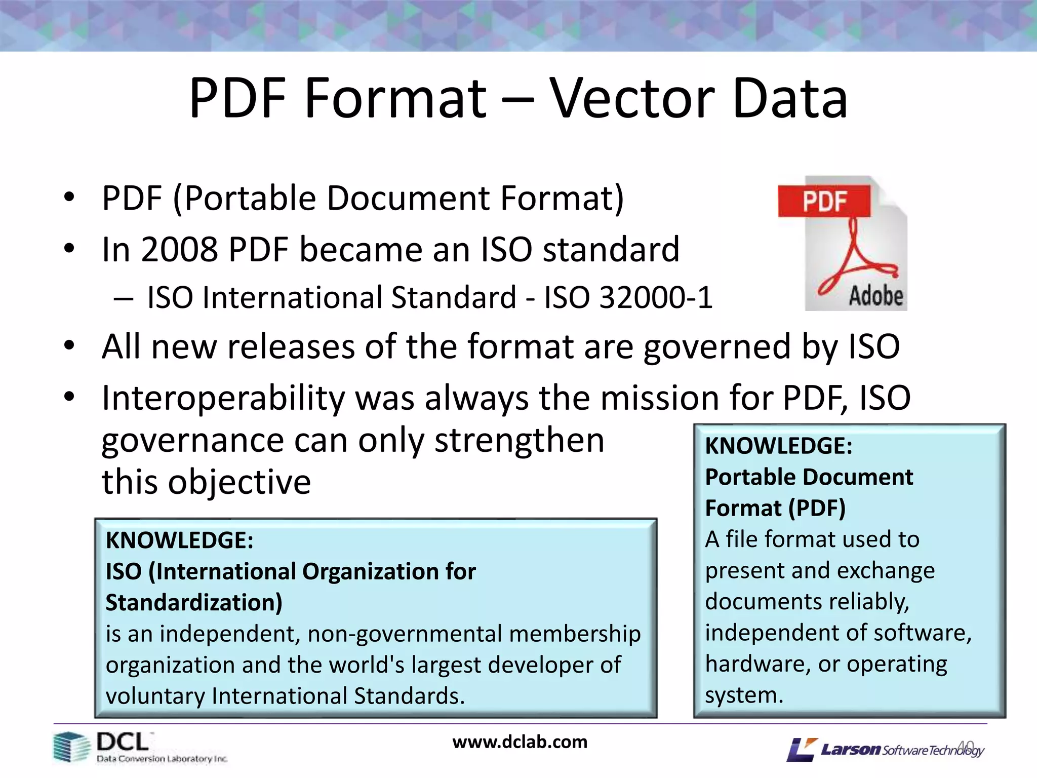 www.dclab.com
PDF Format – Vector Data
• PDF (Portable Document Format)
• In 2008 PDF became an ISO standard
– ISO International Standard - ISO 32000-1
• All new releases of the format are governed by ISO
• Interoperability was always the mission for PDF, ISO
governance can only strengthen
this objective
40
KNOWLEDGE:
Portable Document
Format (PDF)
A file format used to
present and exchange
documents reliably,
independent of software,
hardware, or operating
system.
KNOWLEDGE:
ISO (International Organization for
Standardization)
is an independent, non-governmental membership
organization and the world's largest developer of
voluntary International Standards.
 
