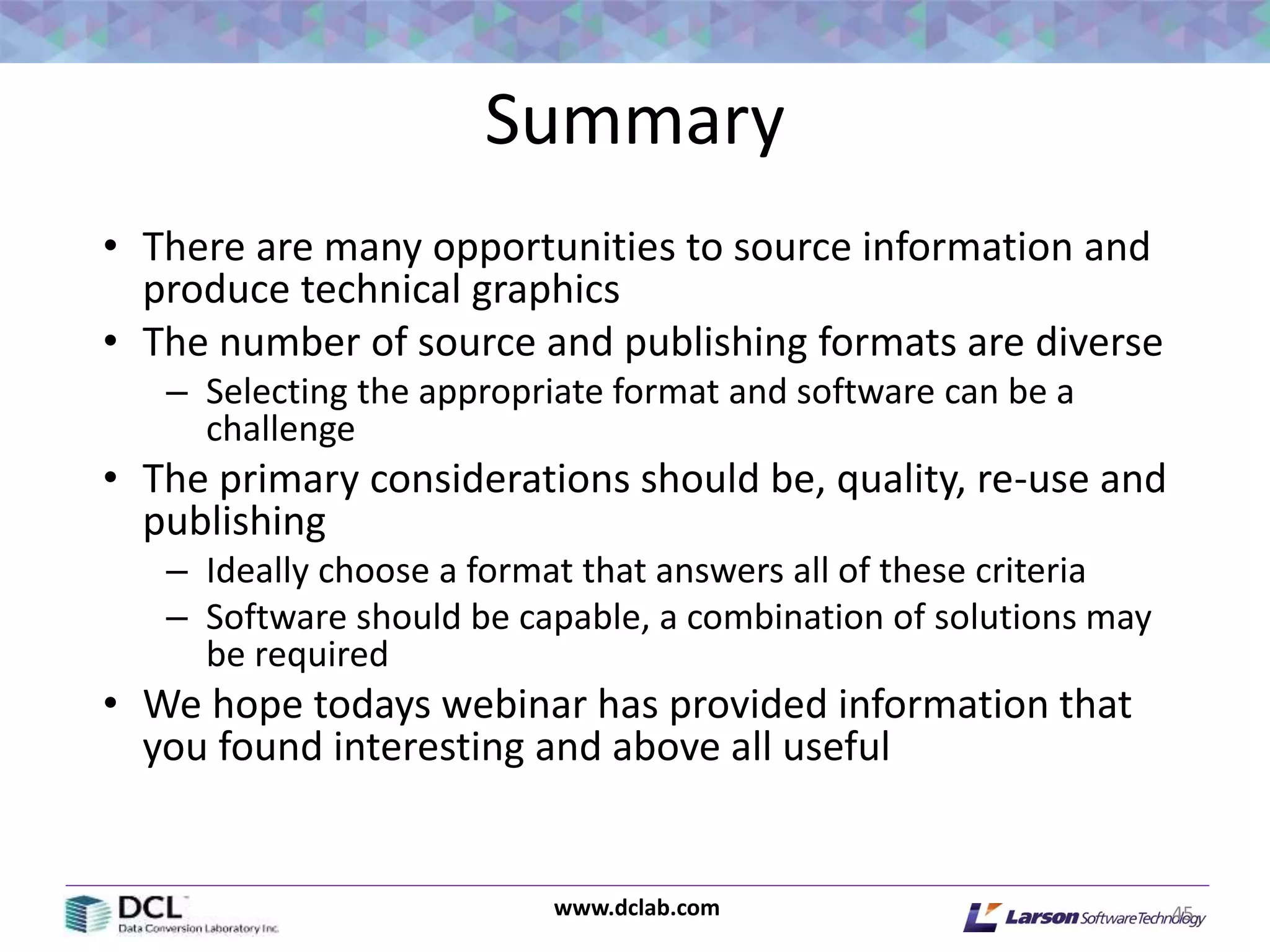 www.dclab.com
Summary
• There are many opportunities to source information and
produce technical graphics
• The number of source and publishing formats are diverse
– Selecting the appropriate format and software can be a
challenge
• The primary considerations should be, quality, re-use and
publishing
– Ideally choose a format that answers all of these criteria
– Software should be capable, a combination of solutions may
be required
• We hope todays webinar has provided information that
you found interesting and above all useful
45
 