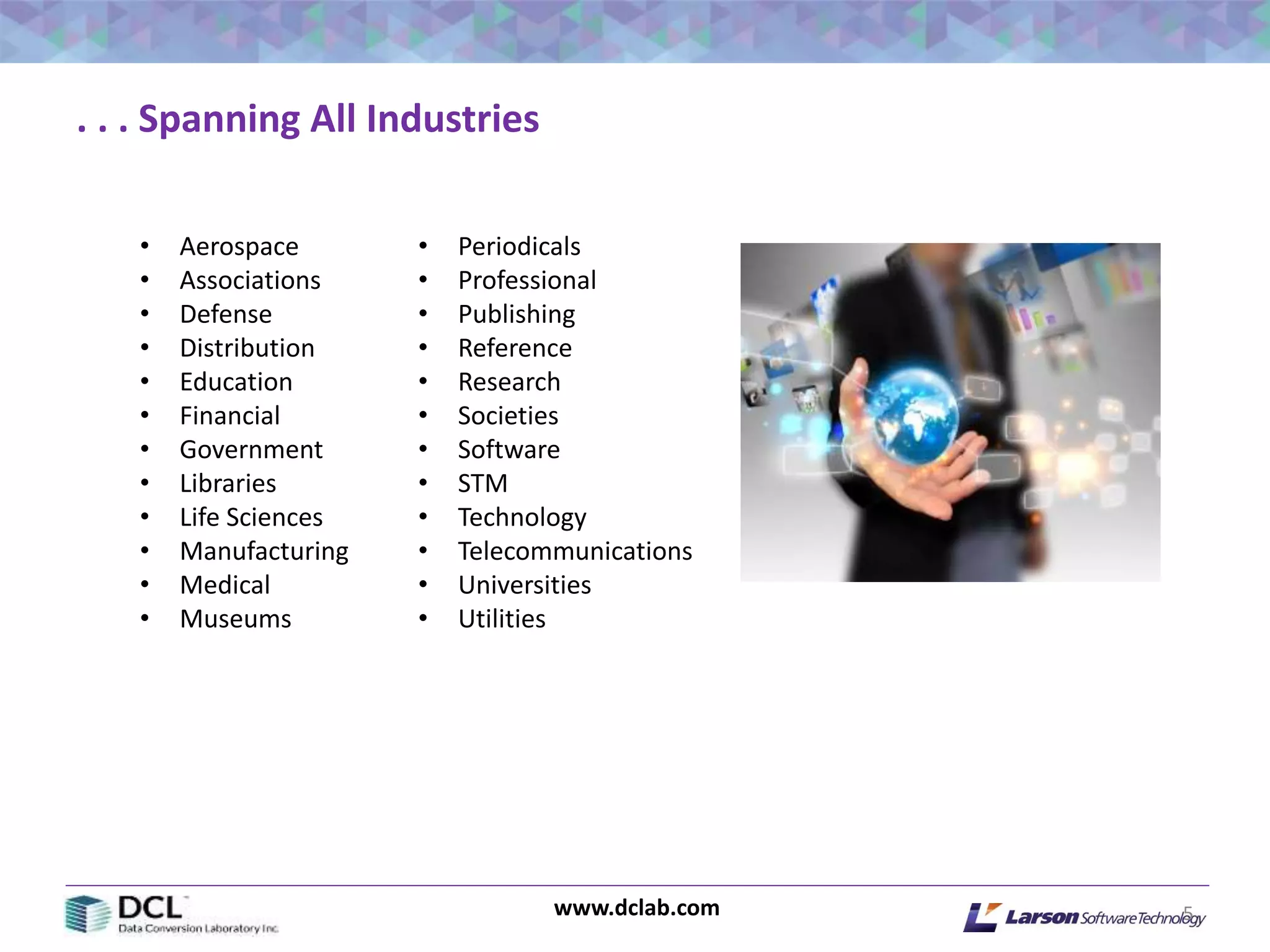 www.dclab.com 5
. . . Spanning All Industries
• Aerospace
• Associations
• Defense
• Distribution
• Education
• Financial
• Government
• Libraries
• Life Sciences
• Manufacturing
• Medical
• Museums
• Periodicals
• Professional
• Publishing
• Reference
• Research
• Societies
• Software
• STM
• Technology
• Telecommunications
• Universities
• Utilities
 