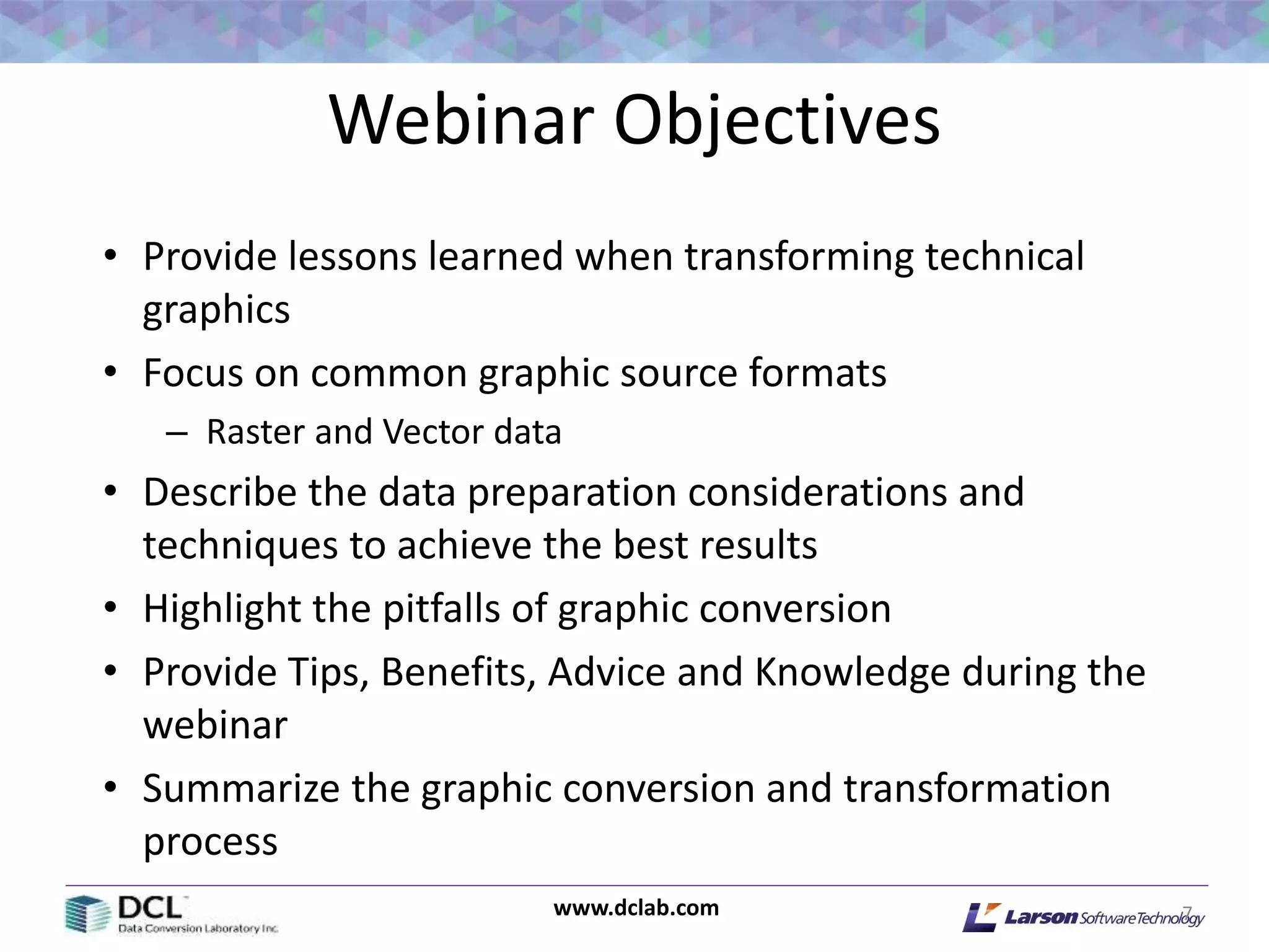 www.dclab.com
Webinar Objectives
• Provide lessons learned when transforming technical
graphics
• Focus on common graphic source formats
– Raster and Vector data
• Describe the data preparation considerations and
techniques to achieve the best results
• Highlight the pitfalls of graphic conversion
• Provide Tips, Benefits, Advice and Knowledge during the
webinar
• Summarize the graphic conversion and transformation
process
7
 