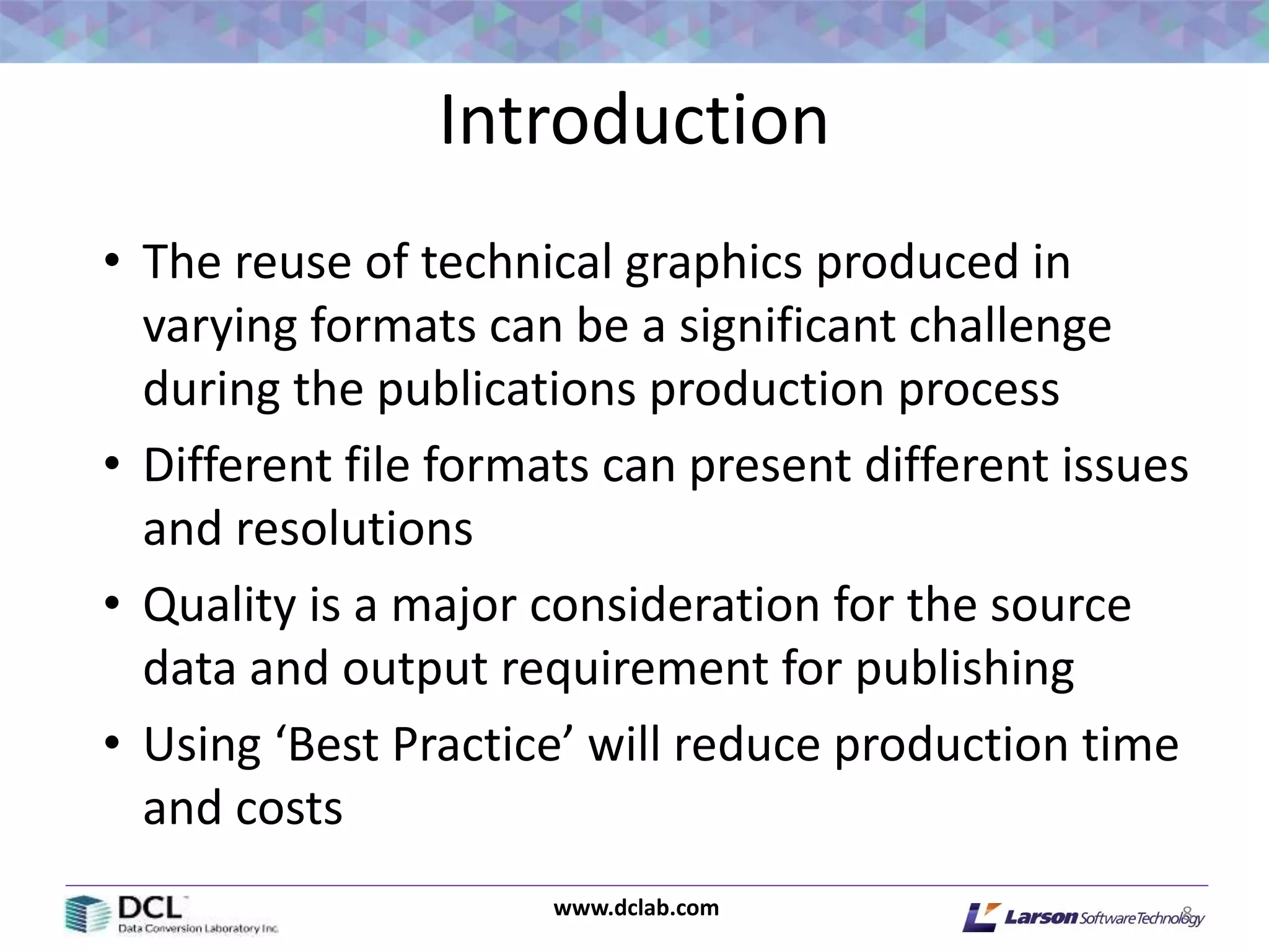 www.dclab.com
Introduction
• The reuse of technical graphics produced in
varying formats can be a significant challenge
during the publications production process
• Different file formats can present different issues
and resolutions
• Quality is a major consideration for the source
data and output requirement for publishing
• Using ‘Best Practice’ will reduce production time
and costs
8
 