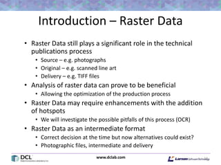 www.dclab.com
Introduction – Raster Data
• Raster Data still plays a significant role in the technical
publications process
• Source – e.g. photographs
• Original – e.g. scanned line art
• Delivery – e.g. TIFF files
• Analysis of raster data can prove to be beneficial
• Allowing the optimization of the production process
• Raster Data may require enhancements with the addition
of hotspots
• We will investigate the possible pitfalls of this process (OCR)
• Raster Data as an intermediate format
• Correct decision at the time but now alternatives could exist?
• Photographic files, intermediate and delivery
13
 