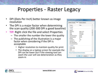 www.dclab.com
Properties - Raster Legacy
• DPI (Dots Per Inch) better known as image
resolution
• The DPI is a major factor when determining
the scan quality (200-300 DPI a good baseline)
• TIP: Right click the file and select Properties
– The smaller the number the lower the quality
– The publishing of the illustration is a major
factor when considering if the DPI is
acceptable
• Higher resolution to maintain quality for print
• The display on a laptop screen for example the
DPI can be lower but if the viewing tool can
zoom the user will see deterioration as they
zoom-in
17
 