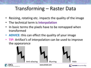 www.dclab.com
Transforming – Raster Data
• Resizing, rotating etc. impacts the quality of the image
• The technical term is Interpolation
• In basic terms the pixels have to be remapped when
transformed
• ADVICE: this can effect the quality of your image
• TIP: Artifact’s of interpolation can be used to improve
the appearance
21
HaloBlurringAnti-aliasing
 