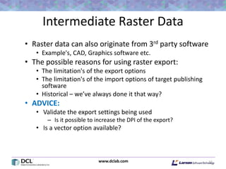 www.dclab.com
Intermediate Raster Data
• Raster data can also originate from 3rd party software
• Example's, CAD, Graphics software etc.
• The possible reasons for using raster export:
• The limitation's of the export options
• The limitation's of the import options of target publishing
software
• Historical – we’ve always done it that way?
• ADVICE:
• Validate the export settings being used
– Is it possible to increase the DPI of the export?
• Is a vector option available?
22
 