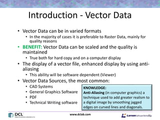 www.dclab.com
Introduction - Vector Data
• Vector Data can be in varied formats
• In the majority of cases it is preferable to Raster Data, mainly for
quality reasons
• BENEFIT: Vector Data can be scaled and the quality is
maintained
• True both for hard copy and on a computer display
• The display of a vector file, enhanced display by using anti-
aliasing
• This ability will be software dependent (Viewer)
• Vector Data Sources, the most common:
• CAD Systems
• General Graphics Software
• PDF
• Technical Writing software
29
KNOWLEDGE:
Anti-Aliasing (in computer graphics) a
technique used to add greater realism to
a digital image by smoothing jagged
edges on curved lines and diagonals.
 