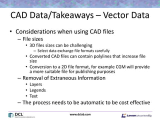 www.dclab.com
CAD Data/Takeaways – Vector Data
• Considerations when using CAD files
– File sizes
• 3D files sizes can be challenging
– Select data exchange file formats carefully
• Converted CAD files can contain polylines that increase file
size
• Conversion to a 2D file format, for example CGM will provide
a more suitable file for publishing purposes
– Removal of Extraneous Information
• Layers
• Legends
• Text
– The process needs to be automatic to be cost effective
34
 