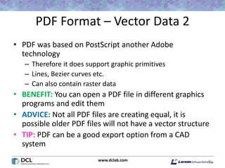 www.dclab.com
PDF Format – Vector Data 2
• PDF was based on PostScript another Adobe
technology
– Therefore it does support graphic primitives
– Lines, Bezier curves etc.
– Can also contain raster data
• BENEFIT: You can open a PDF file in different graphics
programs and edit them
• ADVICE: Not all PDF files are creating equal, it is
possible older PDF files will not have a vector structure
• TIP: PDF can be a good export option from a CAD
system
41
 