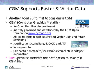 www.dclab.com
CGM Supports Raster & Vector Data
• Another good 2D format to consider is CGM
• CGM (Computer Graphics Metafile)
– An Open Non-Proprietary format
– Actively governed and developed by the CGM Open
Foundation www.cgmopn.org
– Ability to contain both Raster and Vector Data and retain
attributes
– Specifications compliant, S1000D and ATA
– Interoperable
– Can contain metadata, for example can contain hotspot
information
• TIP: Specialist software the best option to maintain
CGM files
44
 