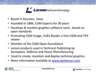 www.dclab.com
• Based in Houston, Texas
• Founded in 1984, CGM Experts for 30 years
• Develops & markets graphics software tools , based on
open standards
• Promoting CGM Usage, VizEx Reader a free CGM and TIFF
viewer
• Member of the CGM Open Foundation
• Larson products used in Technical Publishing by
Aerospace, Defense and Heavy Manufacturing.
• Used to create, maintain and deploy technical graphics
• More information available at www.cgmlarson.com
6
 