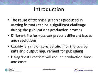 www.dclab.com
Introduction
• The reuse of technical graphics produced in
varying formats can be a significant challenge
during the publications production process
• Different file formats can present different issues
and resolutions
• Quality is a major consideration for the source
data and output requirement for publishing
• Using ‘Best Practice’ will reduce production time
and costs
8
 