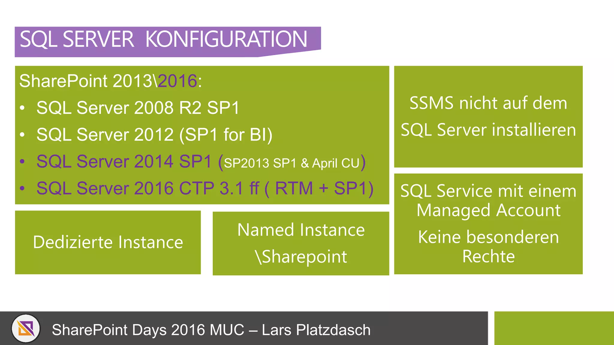SharePoint Days 2016 MUC – Lars Platzdasch
SQL SERVER KONFIGURATION
SharePoint 20132016:
• SQL Server 2008 R2 SP1
• SQL Server 2012 (SP1 for BI)
• SQL Server 2014 SP1 (SP2013 SP1 & April CU)
• SQL Server 2016 CTP 3.1 ff ( RTM + SP1)
SSMS nicht auf dem
SQL Server installieren
Dedizierte Instance
SQL Service mit einem
Managed Account
Keine besonderen
Rechte
Named Instance
Sharepoint
 