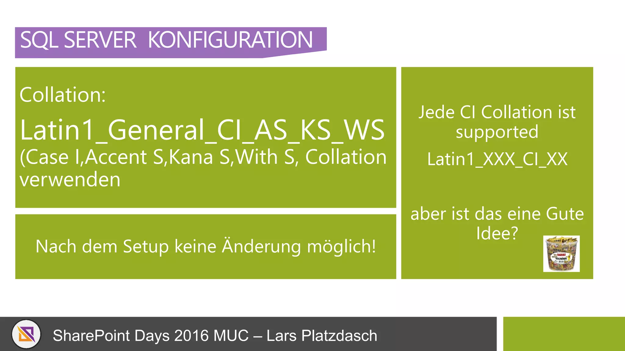 SharePoint Days 2016 MUC – Lars Platzdasch
SQL SERVER KONFIGURATION
Collation:
Latin1_General_CI_AS_KS_WS
(Case I,Accent S,Kana S,With S, Collation
verwenden
Jede CI Collation ist
supported
Latin1_XXX_CI_XX
aber ist das eine Gute
Idee?
Nach dem Setup keine Änderung möglich!
 