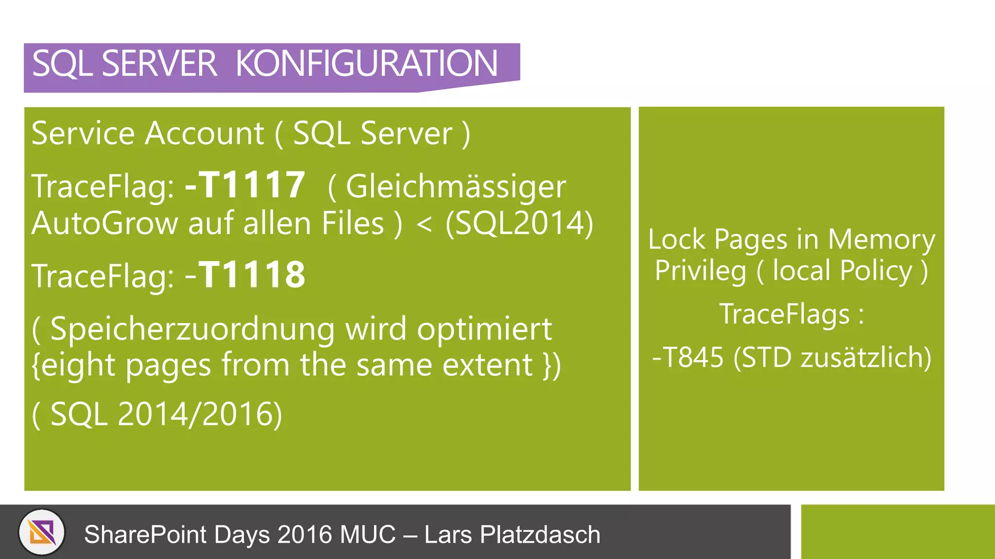 SharePoint Days 2016 MUC – Lars Platzdasch
SQL SERVER KONFIGURATION
Service Account ( SQL Server )
TraceFlag: -T1117 ( Gleichmässiger
AutoGrow auf allen Files ) < (SQL2014)
TraceFlag: -T1118
( Speicherzuordnung wird optimiert
{eight pages from the same extent })
( SQL 2014/2016)
Lock Pages in Memory
Privileg ( local Policy )
TraceFlags :
-T845 (STD zusätzlich)
 