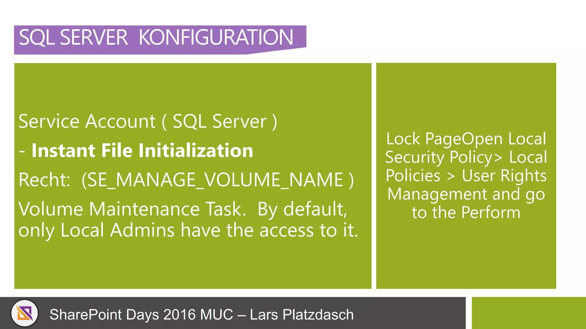 SharePoint Days 2016 MUC – Lars Platzdasch
SQL SERVER KONFIGURATION
Service Account ( SQL Server )
- Instant File Initialization
Recht: (SE_MANAGE_VOLUME_NAME )
Volume Maintenance Task. By default,
only Local Admins have the access to it.
Lock PageOpen Local
Security Policy> Local
Policies > User Rights
Management and go
to the Perform
 
