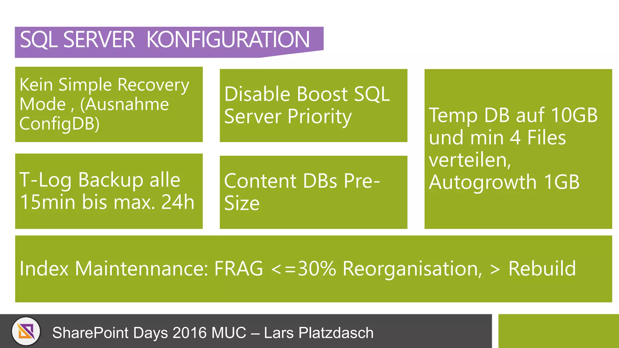 SharePoint Days 2016 MUC – Lars Platzdasch
SQL SERVER KONFIGURATION
Kein Simple Recovery
Mode , (Ausnahme
ConfigDB)
Disable Boost SQL
Server Priority Temp DB auf 10GB
und min 4 Files
verteilen,
Autogrowth 1GBT-Log Backup alle
15min bis max. 24h
Content DBs Pre-
Size
Index Maintennance: FRAG <=30% Reorganisation, > Rebuild
 