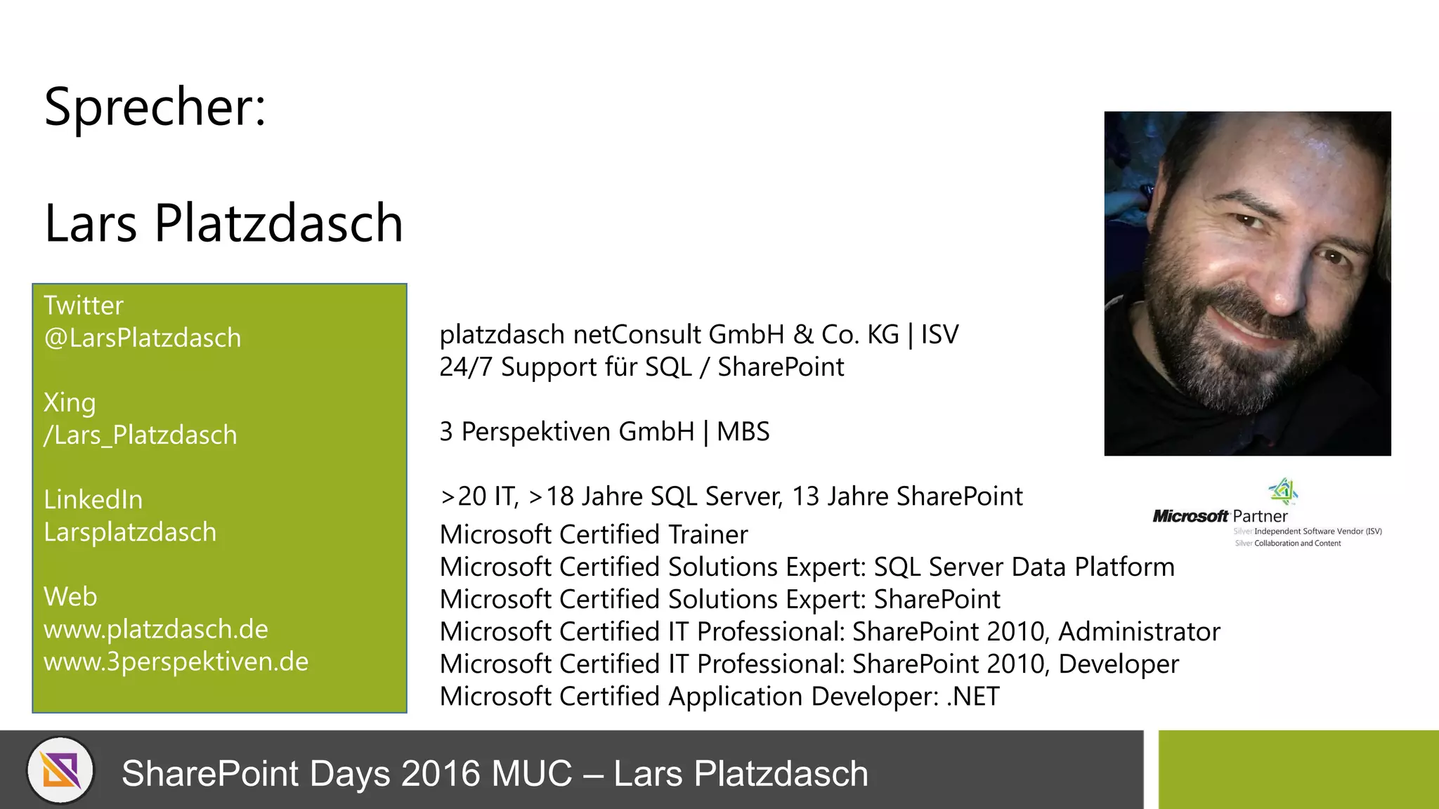 SharePoint Days 2016 MUC – Lars Platzdasch
Sprecher:
Lars Platzdasch
Twitter
@LarsPlatzdasch
Xing
/Lars_Platzdasch
LinkedIn
Larsplatzdasch
Web
www.platzdasch.de
www.3perspektiven.de
Microsoft Certified Trainer
Microsoft Certified Solutions Expert: SQL Server Data Platform
Microsoft Certified Solutions Expert: SharePoint
Microsoft Certified IT Professional: SharePoint 2010, Administrator
Microsoft Certified IT Professional: SharePoint 2010, Developer
Microsoft Certified Application Developer: .NET
platzdasch netConsult GmbH & Co. KG | ISV
24/7 Support für SQL / SharePoint
3 Perspektiven GmbH | MBS
>20 IT, >18 Jahre SQL Server, 13 Jahre SharePoint
 