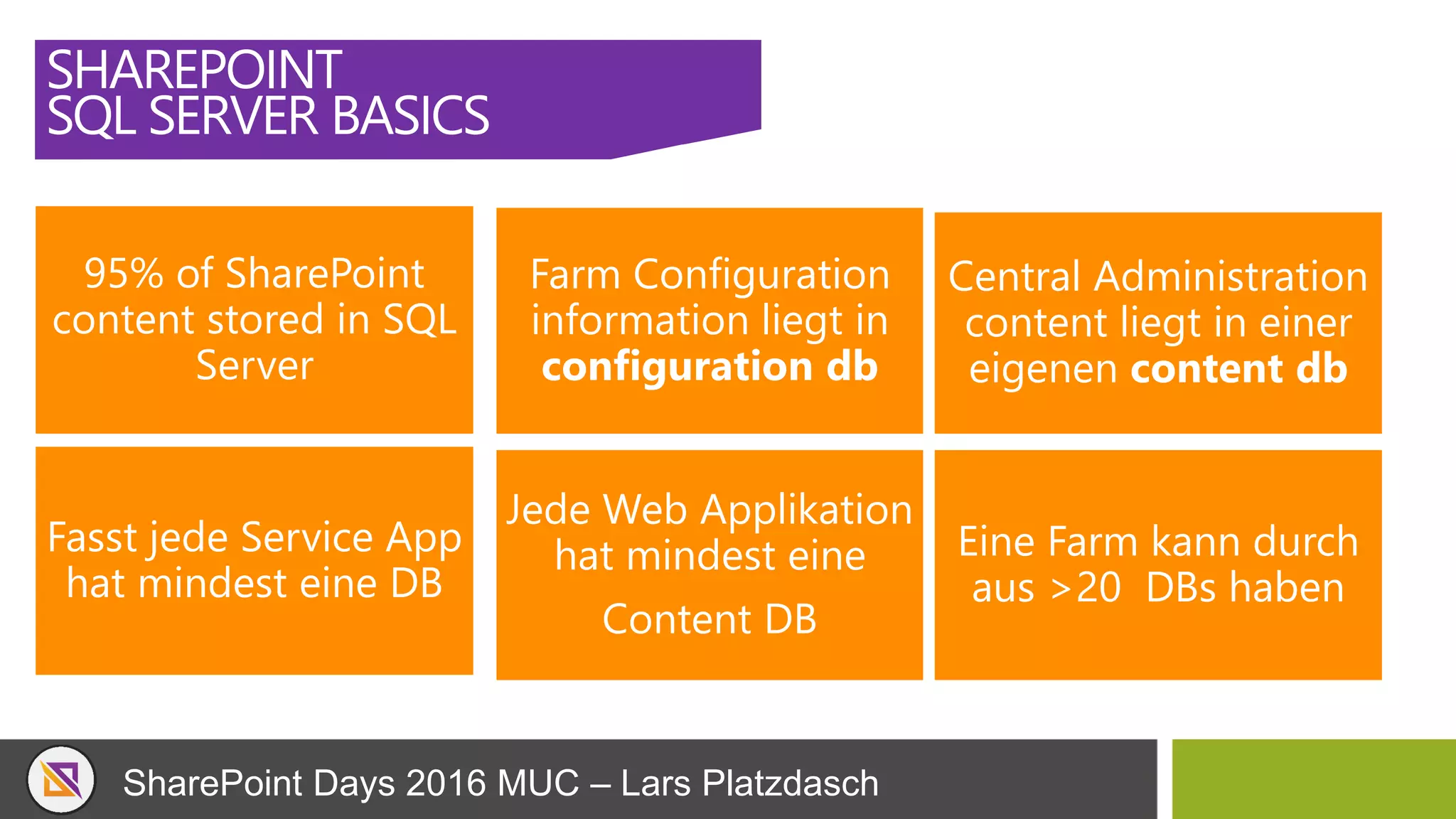 SharePoint Days 2016 MUC – Lars Platzdasch
SHAREPOINT
SQL SERVER BASICS
95% of SharePoint
content stored in SQL
Server
Farm Configuration
information liegt in
configuration db
Central Administration
content liegt in einer
eigenen content db
Fasst jede Service App
hat mindest eine DB
Jede Web Applikation
hat mindest eine
Content DB
Eine Farm kann durch
aus >20 DBs haben
 