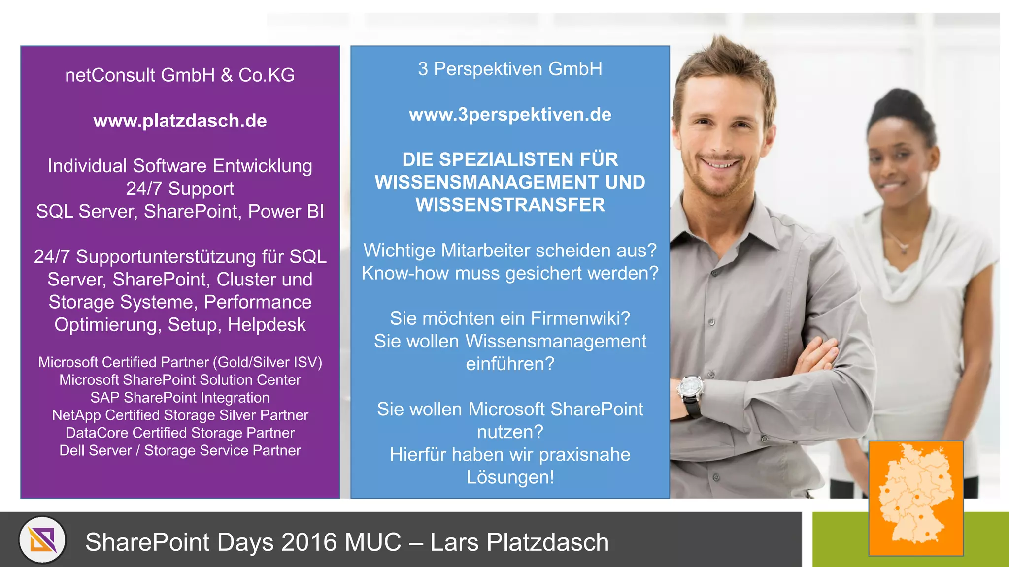 SharePoint Days 2016 MUC – Lars Platzdasch
3 Perspektiven GmbH
www.3perspektiven.de
DIE SPEZIALISTEN FÜR
WISSENSMANAGEMENT UND
WISSENSTRANSFER
Wichtige Mitarbeiter scheiden aus?
Know-how muss gesichert werden?
Sie möchten ein Firmenwiki?
Sie wollen Wissensmanagement
einführen?
Sie wollen Microsoft SharePoint
nutzen?
Hierfür haben wir praxisnahe
Lösungen!
netConsult GmbH & Co.KG
www.platzdasch.de
Individual Software Entwicklung
24/7 Support
SQL Server, SharePoint, Power BI
24/7 Supportunterstützung für SQL
Server, SharePoint, Cluster und
Storage Systeme, Performance
Optimierung, Setup, Helpdesk
Microsoft Certified Partner (Gold/Silver ISV)
Microsoft SharePoint Solution Center
SAP SharePoint Integration
NetApp Certified Storage Silver Partner
DataCore Certified Storage Partner
Dell Server / Storage Service Partner
 