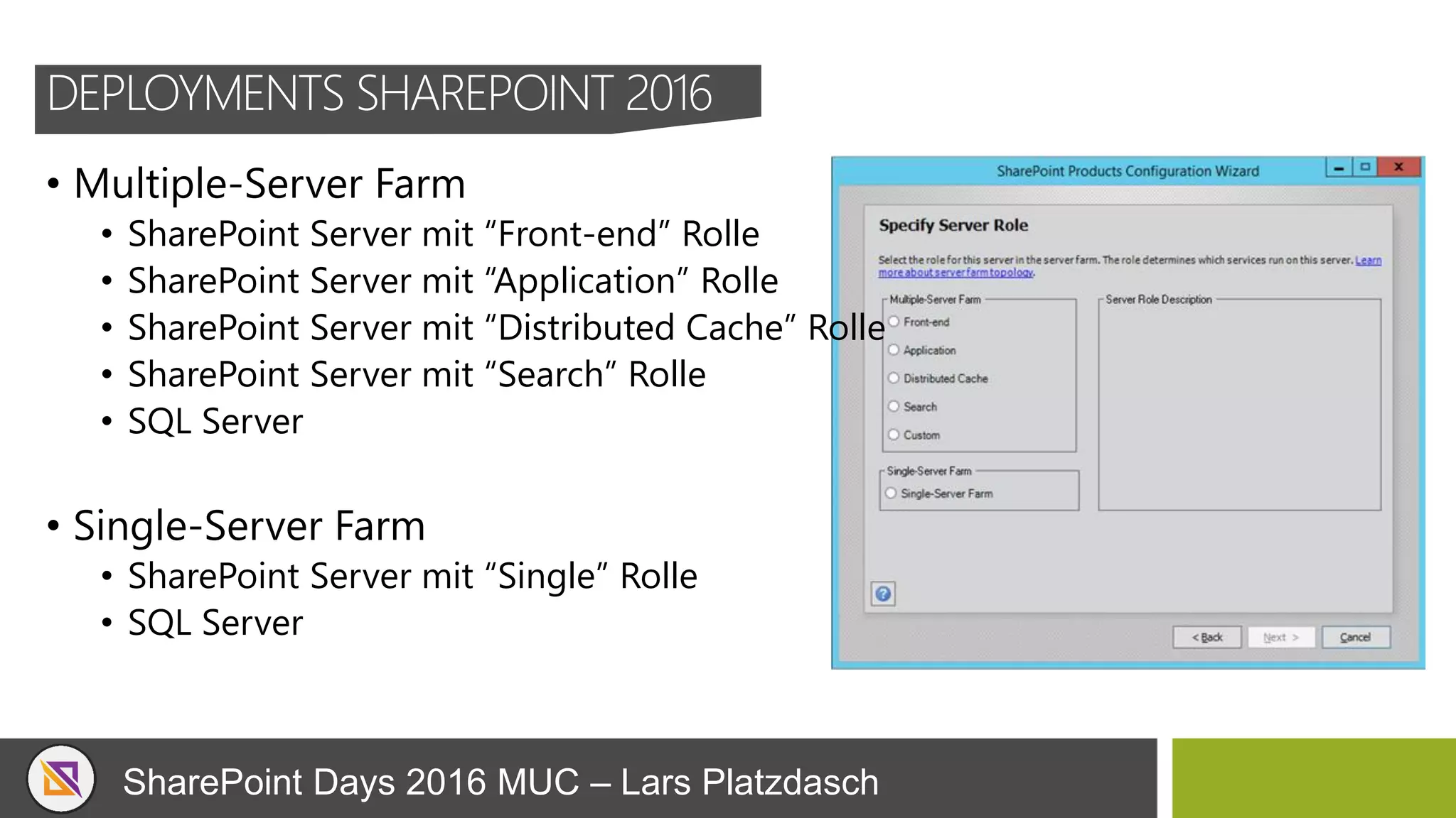 SharePoint Days 2016 MUC – Lars Platzdasch
DEPLOYMENTS SHAREPOINT 2016
• Multiple-Server Farm
• SharePoint Server mit “Front-end” Rolle
• SharePoint Server mit “Application” Rolle
• SharePoint Server mit “Distributed Cache” Rolle
• SharePoint Server mit “Search” Rolle
• SQL Server
• Single-Server Farm
• SharePoint Server mit “Single” Rolle
• SQL Server
 