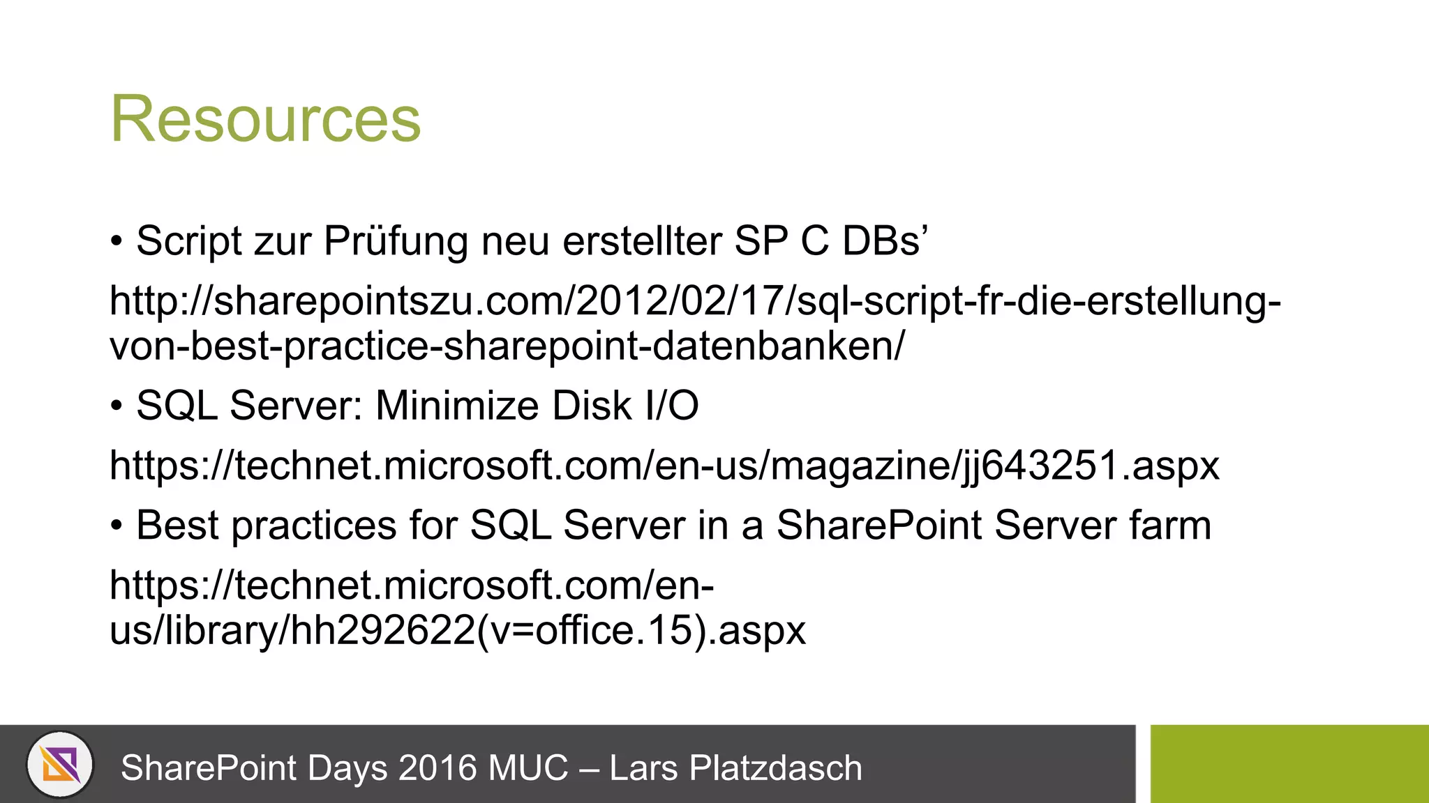 SharePoint Days 2016 MUC – Lars Platzdasch
Resources
• Script zur Prüfung neu erstellter SP C DBs’
http://sharepointszu.com/2012/02/17/sql-script-fr-die-erstellung-
von-best-practice-sharepoint-datenbanken/
• SQL Server: Minimize Disk I/O
https://technet.microsoft.com/en-us/magazine/jj643251.aspx
• Best practices for SQL Server in a SharePoint Server farm
https://technet.microsoft.com/en-
us/library/hh292622(v=office.15).aspx
 