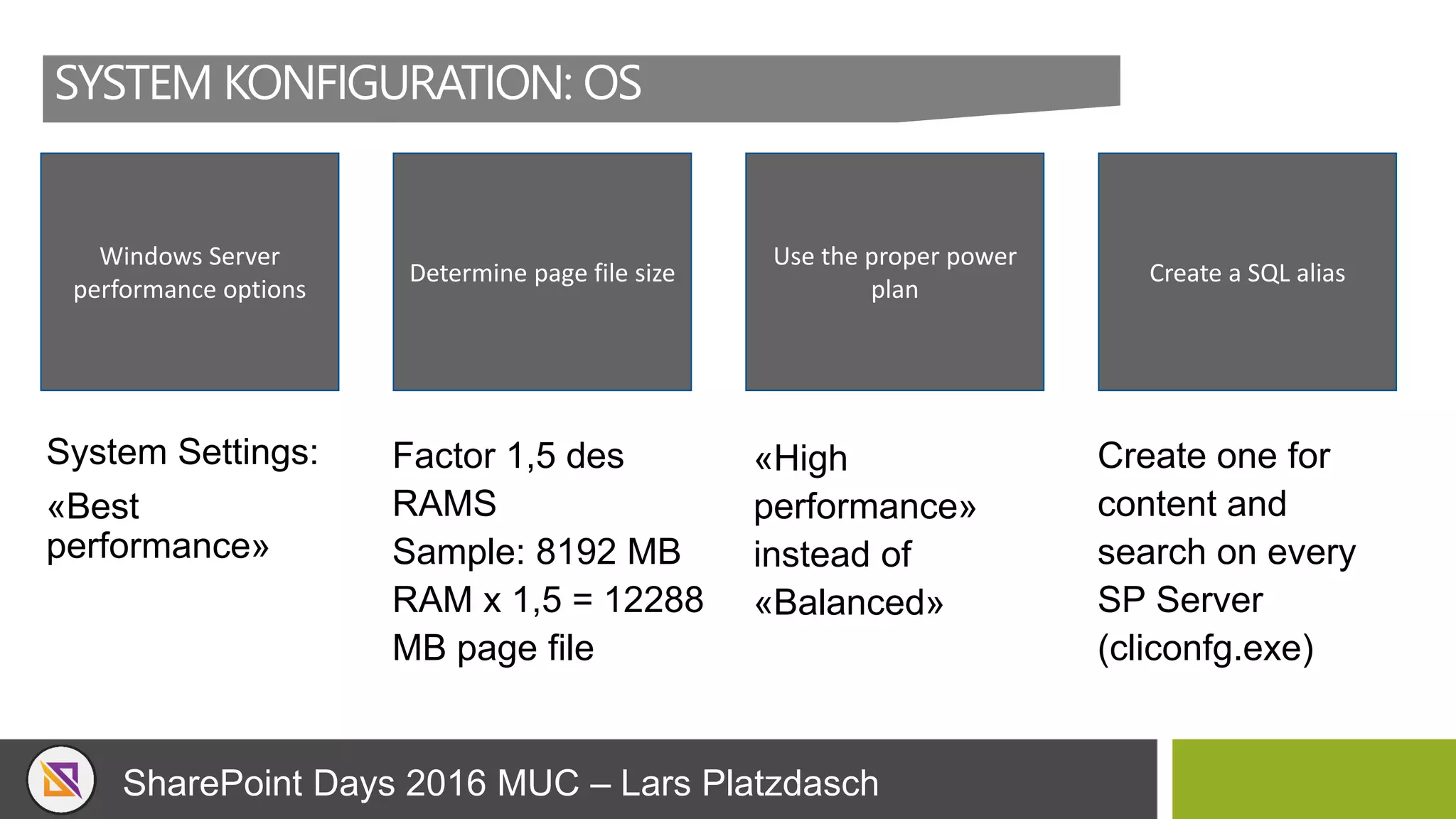 SharePoint Days 2016 MUC – Lars Platzdasch
SYSTEM KONFIGURATION: OS
System Settings:
«Best
performance»
Windows Server
performance options
Determine page file size
Use the proper power
plan
Create a SQL alias
Factor 1,5 des
RAMS
Sample: 8192 MB
RAM x 1,5 = 12288
MB page file
«High
performance»
instead of
«Balanced»
Create one for
content and
search on every
SP Server
(cliconfg.exe)
 