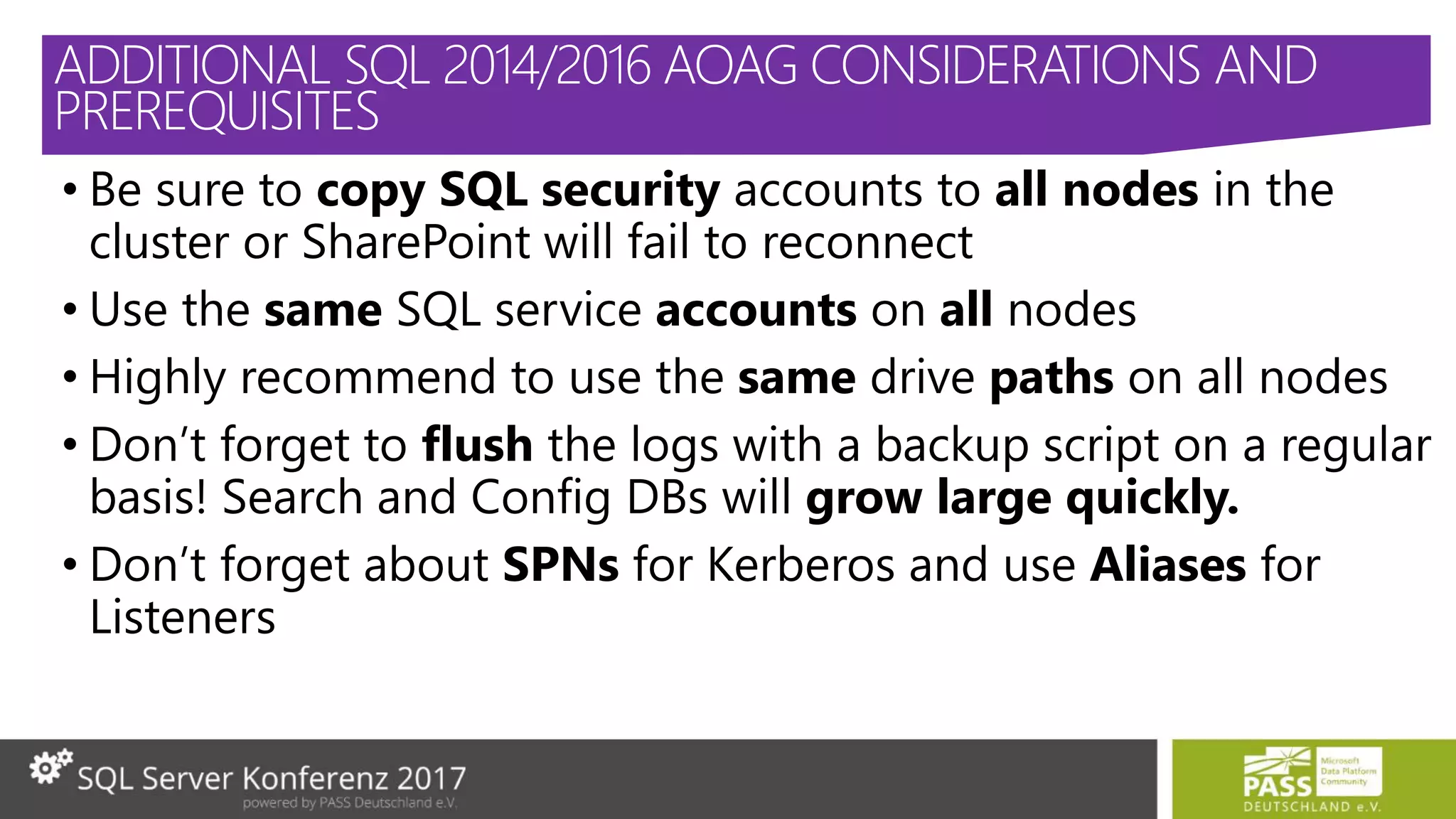 • Be sure to copy SQL security accounts to all nodes in the
cluster or SharePoint will fail to reconnect
• Use the same SQL service accounts on all nodes
• Highly recommend to use the same drive paths on all nodes
• Don’t forget to flush the logs with a backup script on a regular
basis! Search and Config DBs will grow large quickly.
• Don’t forget about SPNs for Kerberos and use Aliases for
Listeners
ADDITIONAL SQL 2014/2016 AOAG CONSIDERATIONS AND
PREREQUISITES
 