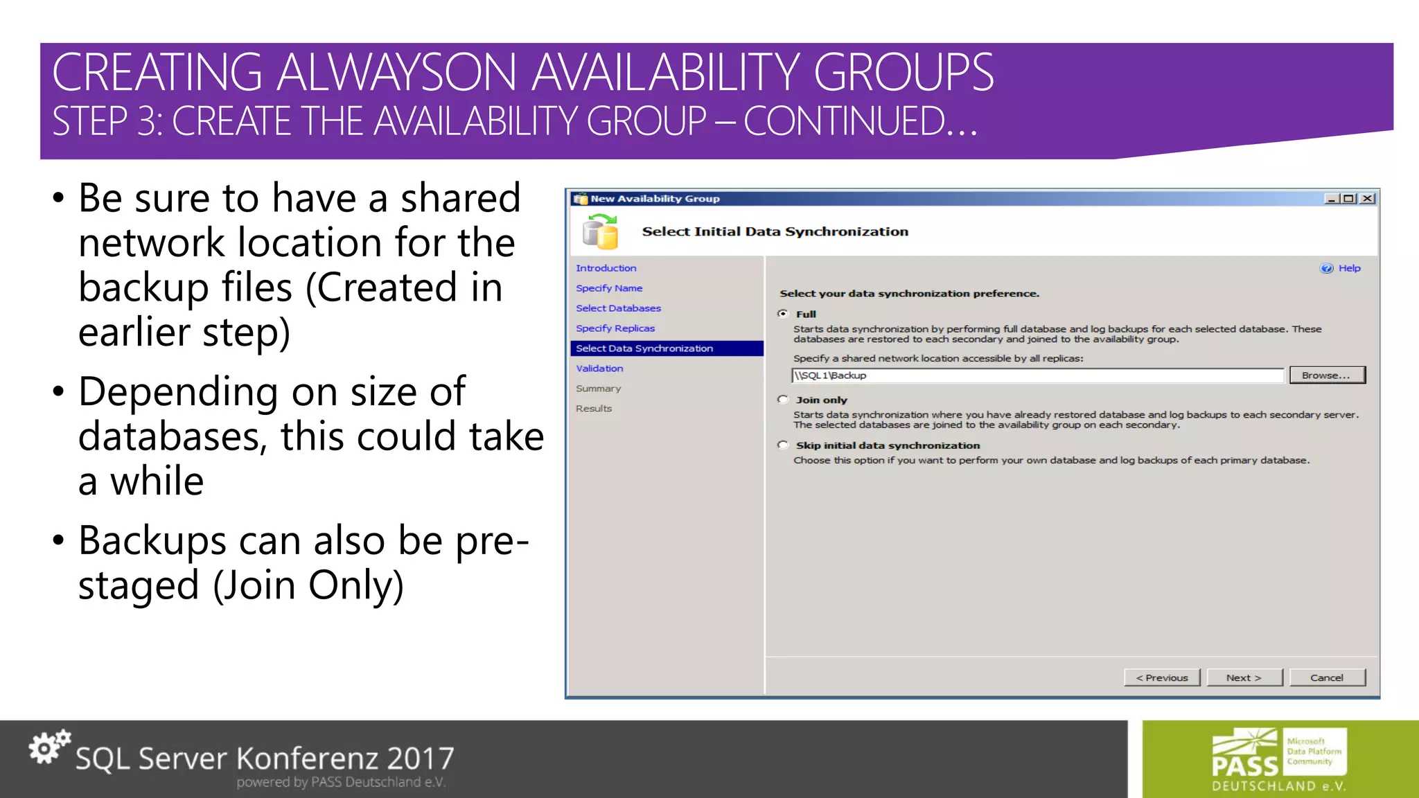 • Be sure to have a shared
network location for the
backup files (Created in
earlier step)
• Depending on size of
databases, this could take
a while
• Backups can also be pre-
staged (Join Only)
CREATING ALWAYSON AVAILABILITY GROUPS
STEP 3: CREATE THE AVAILABILITY GROUP – CONTINUED…
 