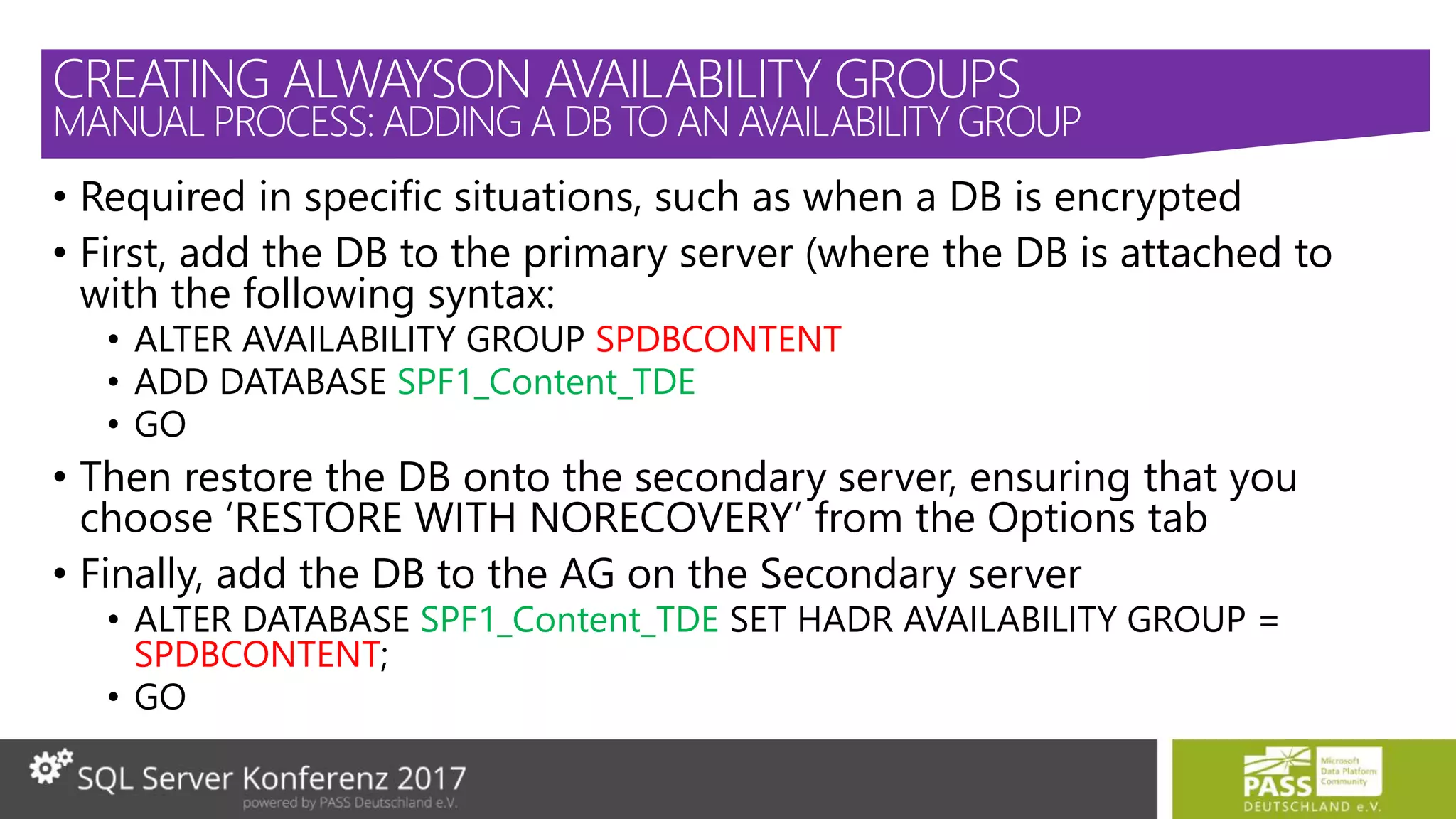 • Required in specific situations, such as when a DB is encrypted
• First, add the DB to the primary server (where the DB is attached to
with the following syntax:
• ALTER AVAILABILITY GROUP SPDBCONTENT
• ADD DATABASE SPF1_Content_TDE
• GO
• Then restore the DB onto the secondary server, ensuring that you
choose ‘RESTORE WITH NORECOVERY’ from the Options tab
• Finally, add the DB to the AG on the Secondary server
• ALTER DATABASE SPF1_Content_TDE SET HADR AVAILABILITY GROUP =
SPDBCONTENT;
• GO
CREATING ALWAYSON AVAILABILITY GROUPS
MANUAL PROCESS: ADDING A DB TO AN AVAILABILITY GROUP
 