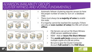 • Automatic failover clustering requires servers to have
the proper number of votes to ‘turn on’ a database
copy.
• There must always be a majority of votes to enable
the node.
• If a majority cannot be reached (for example, if there
are only an even number of votes) the DBs will remain
offline.
• File Servers can act as File Share Witness
(FSW) servers (additional votes.)
• NEW - Add an Azure File Share Witness!
• This avoids split-brain scenarios where
multiple copies of a DB are online.
• Be sure to give the Cluster Computer
Account Full control to the FSW Share
ALWAYSON AVAILABILITY GROUPS
CLUSTER WITNESS AND VOTING FUNDAMENTALS
 