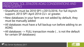 • SharePoint must be 2010 SP1+/2013/2016. For full Asynch
support, 2013 SP1 April 2014 CU+ or greater.
• New databases in your farm are not added by default, they
must be manually added
• All databases must have a full backup run before adding to an
AOAG
• All databases -> FULL transaction mode ( .. is not the default
for certain SP databases)
ADDITIONAL SQL 2014/2016 AOAG CONSIDERATIONS AND
PREREQUISITES
 