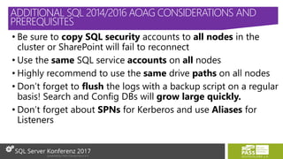 • Be sure to copy SQL security accounts to all nodes in the
cluster or SharePoint will fail to reconnect
• Use the same SQL service accounts on all nodes
• Highly recommend to use the same drive paths on all nodes
• Don’t forget to flush the logs with a backup script on a regular
basis! Search and Config DBs will grow large quickly.
• Don’t forget about SPNs for Kerberos and use Aliases for
Listeners
ADDITIONAL SQL 2014/2016 AOAG CONSIDERATIONS AND
PREREQUISITES
 