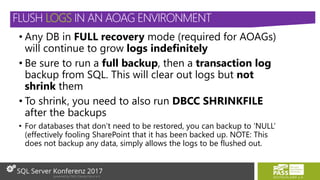 • Any DB in FULL recovery mode (required for AOAGs)
will continue to grow logs indefinitely
• Be sure to run a full backup, then a transaction log
backup from SQL. This will clear out logs but not
shrink them
• To shrink, you need to also run DBCC SHRINKFILE
after the backups
• For databases that don’t need to be restored, you can backup to ‘NULL’
(effectively fooling SharePoint that it has been backed up. NOTE: This
does not backup any data, simply allows the logs to be flushed out.
FLUSH LOGS IN AN AOAG ENVIRONMENT
 