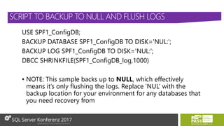 USE SPF1_ConfigDB;
BACKUP DATABASE SPF1_ConfigDB TO DISK='NUL:';
BACKUP LOG SPF1_ConfigDB TO DISK='NUL:';
DBCC SHRINKFILE(SPF1_ConfigDB_log,1000)
• NOTE: This sample backs up to NULL, which effectively
means it’s only flushing the logs. Replace ‘NUL’ with the
backup location for your environment for any databases that
you need recovery from
SCRIPT TO BACKUP TO NULL AND FLUSH LOGS
 