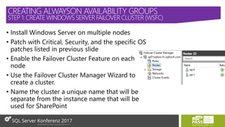 • Install Windows Server on multiple nodes
• Patch with Critical, Security, and the specific OS
patches listed in previous slide
• Enable the Failover Cluster Feature on each
node
• Use the Failover Cluster Manager Wizard to
create a cluster.
• Name the cluster a unique name that will be
separate from the instance name that will be
used for SharePoint
CREATING ALWAYSON AVAILABILITY GROUPS
STEP 1: CREATE WINDOWS SERVERFAILOVER CLUSTER (WSFC)
 