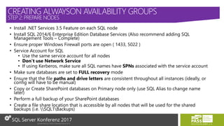 • Install .NET Services 3.5 Feature on each SQL node
• Install SQL 2014/6 Enterprise Edition Database Services (Also recommend adding SQL
Management Tools – Complete)
• Ensure proper Windows Firewall ports are open ( 1433, 5022 )
• Service Account for SQL
• Use the same service account for all nodes
• Don’t use Network Service
• If using Kerberos, make sure all SQL names have SPNs associated with the service account
• Make sure databases are set to FULL recovery mode
• Ensure that the file paths and drive letters are consistent throughout all instances (ideally, or
config will have to be manual)
• Copy or Create SharePoint databases on Primary node only (use SQL Alias to change name
later)
• Perform a full backup of your SharePoint databases
• Create a file share location that is accessible by all nodes that will be used for the shared
backups (i.e. SQL1Backups)
CREATING ALWAYSON AVAILABILITY GROUPS
STEP 2: PREPARE NODES
 