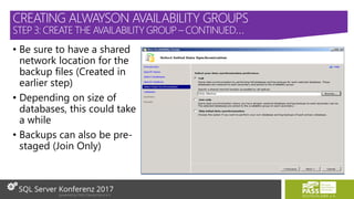 • Be sure to have a shared
network location for the
backup files (Created in
earlier step)
• Depending on size of
databases, this could take
a while
• Backups can also be pre-
staged (Join Only)
CREATING ALWAYSON AVAILABILITY GROUPS
STEP 3: CREATE THE AVAILABILITY GROUP – CONTINUED…
 
