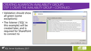 • Validation should show
all green (some
exceptions)
• The listener (‘SQL’ in
this example) will be
created later, and is
required for SharePoint
to connect to
CREATING ALWAYSON AVAILABILITY GROUPS
STEP 3: CREATE THE AVAILABILITY GROUP – CONTINUED…
 