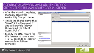 • After the wizard completes,
manually create the
Availability Group Listener
• This is the shared name that
SharePoint will connect to
and will provide failover
(Also called the ‘Client
Access Point’)
• Modify the DNS record for
this listener to have a low
TTL (60 seconds or less) for
cross-subnet failover
scenarios
CREATING ALWAYSON AVAILABILITY GROUPS
STEP 4: CREATE THE AVAILABILITY GROUP LISTENER
 