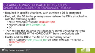 • Required in specific situations, such as when a DB is encrypted
• First, add the DB to the primary server (where the DB is attached to
with the following syntax:
• ALTER AVAILABILITY GROUP SPDBCONTENT
• ADD DATABASE SPF1_Content_TDE
• GO
• Then restore the DB onto the secondary server, ensuring that you
choose ‘RESTORE WITH NORECOVERY’ from the Options tab
• Finally, add the DB to the AG on the Secondary server
• ALTER DATABASE SPF1_Content_TDE SET HADR AVAILABILITY GROUP =
SPDBCONTENT;
• GO
CREATING ALWAYSON AVAILABILITY GROUPS
MANUAL PROCESS: ADDING A DB TO AN AVAILABILITY GROUP
 