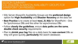 • SQL Server AlwaysOn Availability Groups are the preferred design
option for High Availability and Disaster Recovery at the data tier
• Best Practice is to create at least two(..3) AGs for SharePoint – One
for Synchronous DBs and the other for asynchronous DBs
• Follow closely the guidelines, ensure data paths are the same,
double-check security requirements
• Plan to shrink your log files on a daily basis for non-content DBs as
they will grow quickly, particularly the search databases
SESSION SUMMARY
SQL 2014/2016 ALWAYSON AVAILABILITY GROUPS FOR
SHAREPOINT ON-PREMISES
 