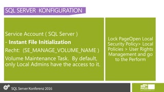 SQL SERVER KONFIGURATION
Service Account ( SQL Server )
- Instant File Initialization
Recht: (SE_MANAGE_VOLUME_NAME )
Volume Maintenance Task. By default,
only Local Admins have the access to it.
Lock PageOpen Local
Security Policy> Local
Policies > User Rights
Management and go
to the Perform
 